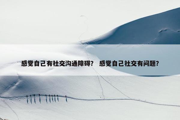 感觉自己有社交沟通障碍？ 感觉自己社交有问题？