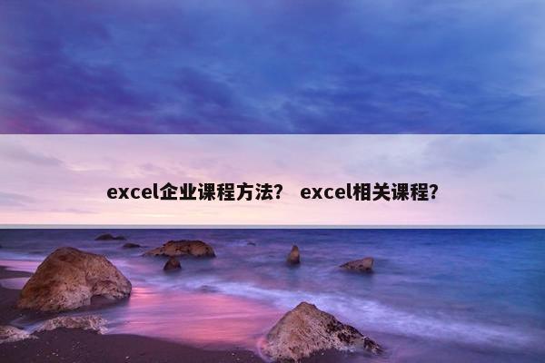 excel企业课程方法？ excel相关课程？
