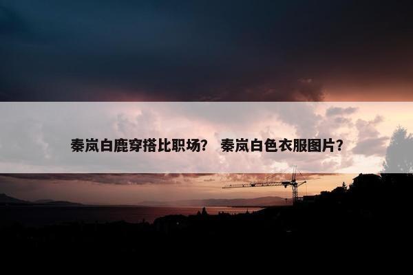 秦岚白鹿穿搭比职场？ 秦岚白色衣服图片？