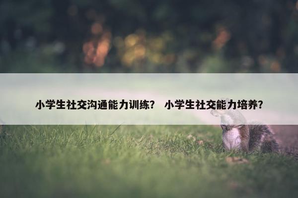 小学生社交沟通能力训练？ 小学生社交能力培养？