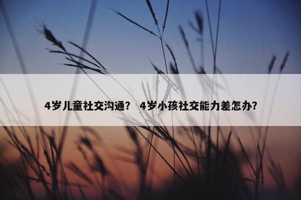 4岁儿童社交沟通？ 4岁小孩社交能力差怎办？