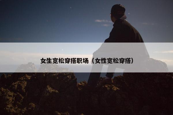 女生宽松穿搭职场（女性宽松穿搭）