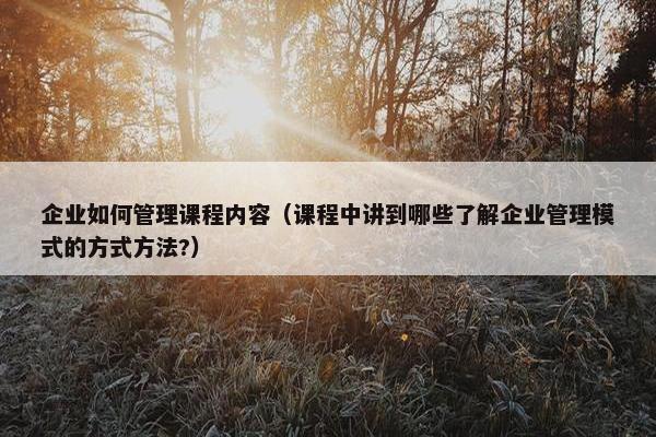 企业如何管理课程内容（课程中讲到哪些了解企业管理模式的方式方法?）