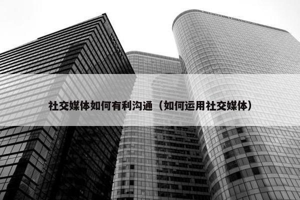 社交媒体如何有利沟通（如何运用社交媒体）