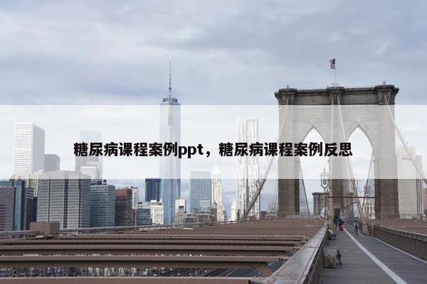 糖尿病课程案例ppt，糖尿病课程案例反思