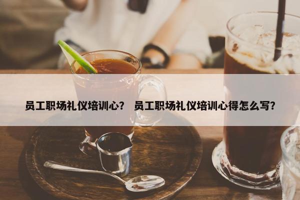 员工职场礼仪培训心？ 员工职场礼仪培训心得怎么写？