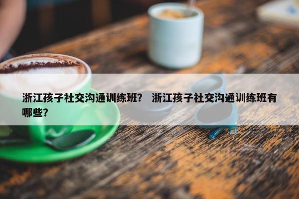 浙江孩子社交沟通训练班？ 浙江孩子社交沟通训练班有哪些？
