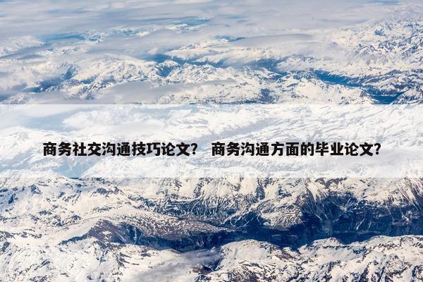 商务社交沟通技巧论文？ 商务沟通方面的毕业论文？