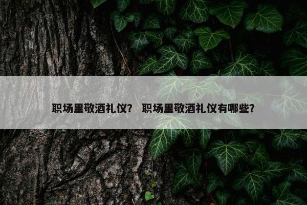 职场里敬酒礼仪？ 职场里敬酒礼仪有哪些？