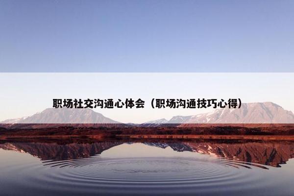 职场社交沟通心体会（职场沟通技巧心得）