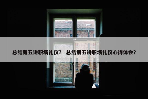 总结第五讲职场礼仪？ 总结第五讲职场礼仪心得体会？