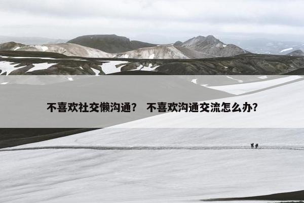 不喜欢社交懒沟通？ 不喜欢沟通交流怎么办？