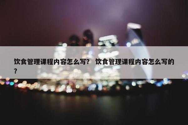 饮食管理课程内容怎么写？ 饮食管理课程内容怎么写的？
