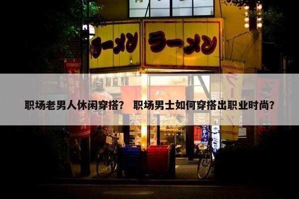 职场老男人休闲穿搭？ 职场男士如何穿搭出职业时尚？