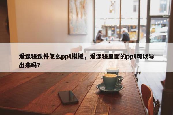 爱课程课件怎么ppt模板，爱课程里面的ppt可以导出来吗?