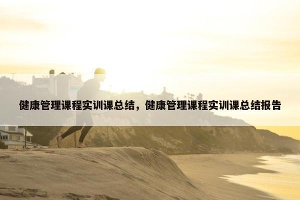 健康管理课程实训课总结，健康管理课程实训课总结报告