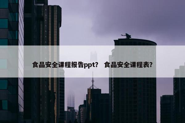 食品安全课程报告ppt？ 食品安全课程表？