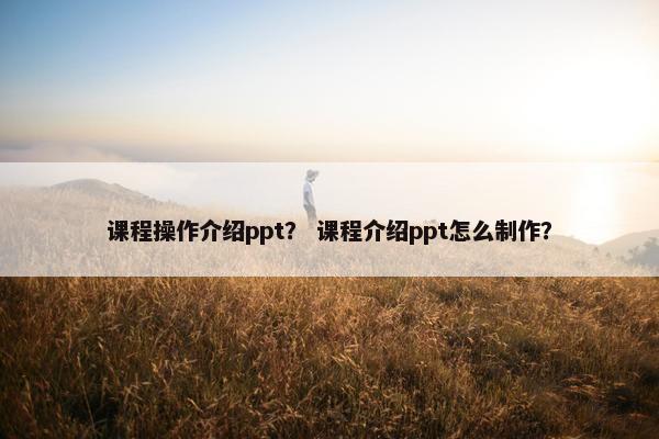 课程操作介绍ppt？ 课程介绍ppt怎么制作？
