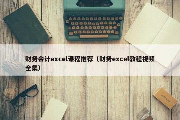 财务会计excel课程推荐（财务excel教程视频全集）