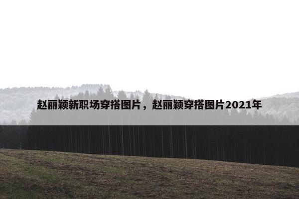 赵丽颖新职场穿搭图片，赵丽颖穿搭图片2021年