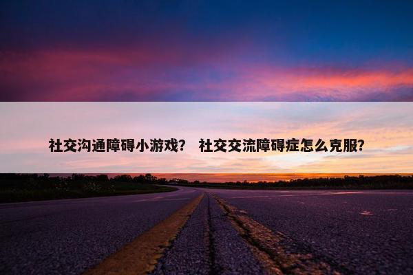 社交沟通障碍小游戏？ 社交交流障碍症怎么克服？