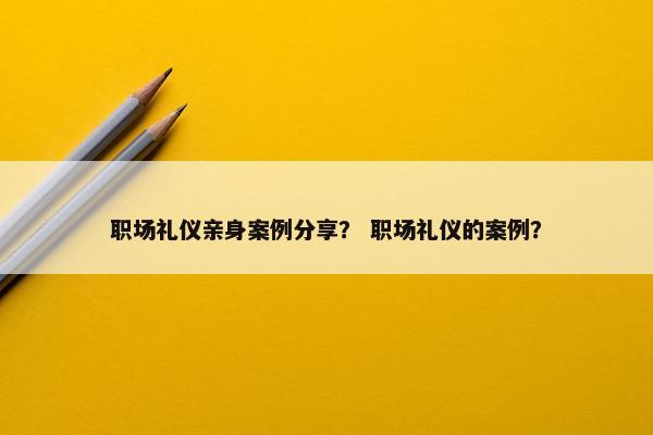 职场礼仪亲身案例分享？ 职场礼仪的案例？