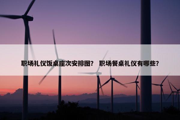 职场礼仪饭桌座次安排图？ 职场餐桌礼仪有哪些？