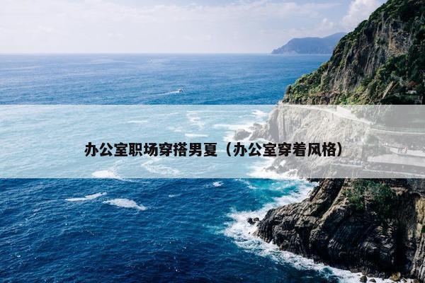办公室职场穿搭男夏（办公室穿着风格）