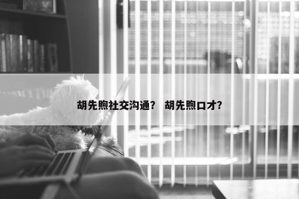 胡先煦社交沟通？ 胡先煦口才？