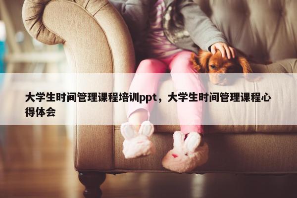 大学生时间管理课程培训ppt，大学生时间管理课程心得体会