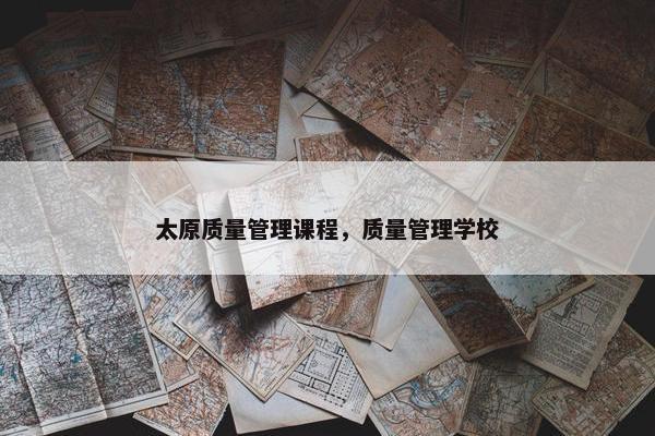 太原质量管理课程，质量管理学校
