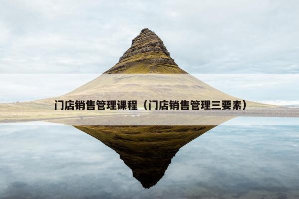 门店销售管理课程（门店销售管理三要素）