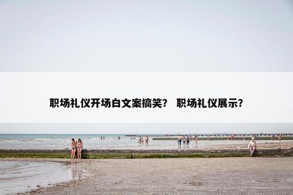 职场礼仪开场白文案搞笑？ 职场礼仪展示？