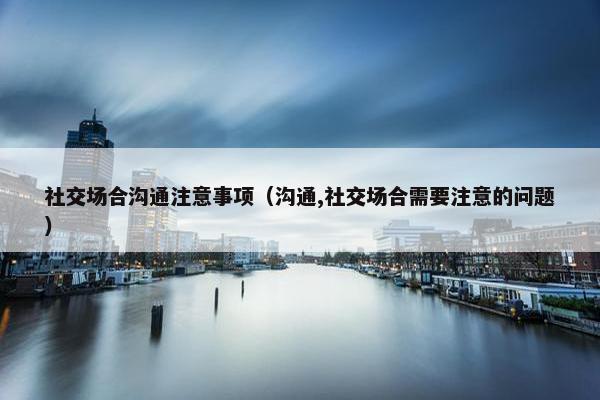 社交场合沟通注意事项（沟通,社交场合需要注意的问题）