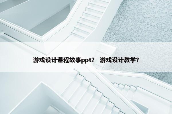 游戏设计课程故事ppt？ 游戏设计教学？