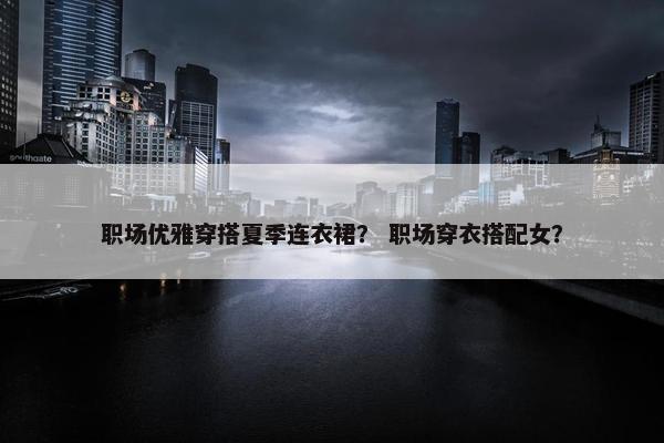 职场优雅穿搭夏季连衣裙？ 职场穿衣搭配女？