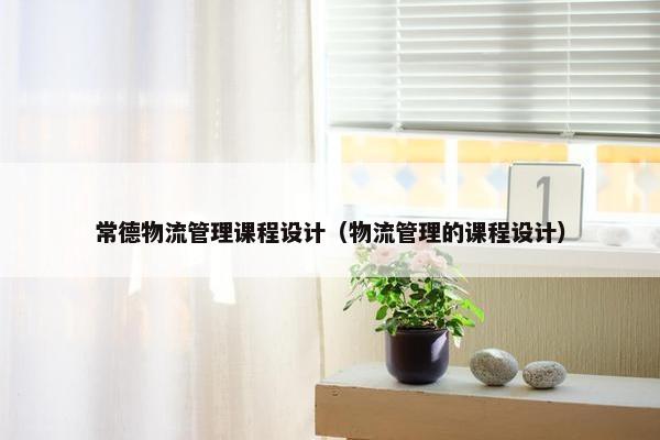常德物流管理课程设计（物流管理的课程设计）