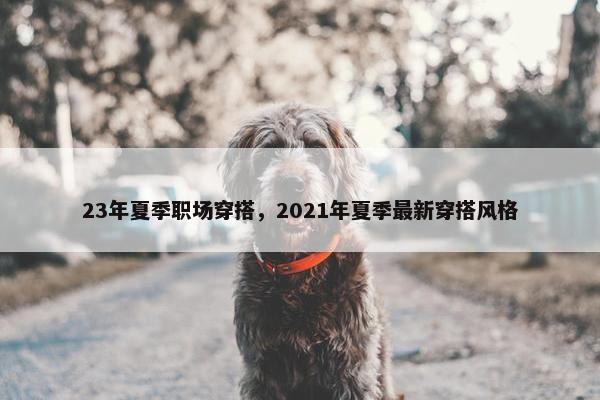 23年夏季职场穿搭，2021年夏季最新穿搭风格