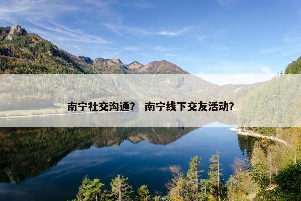 南宁社交沟通？ 南宁线下交友活动？