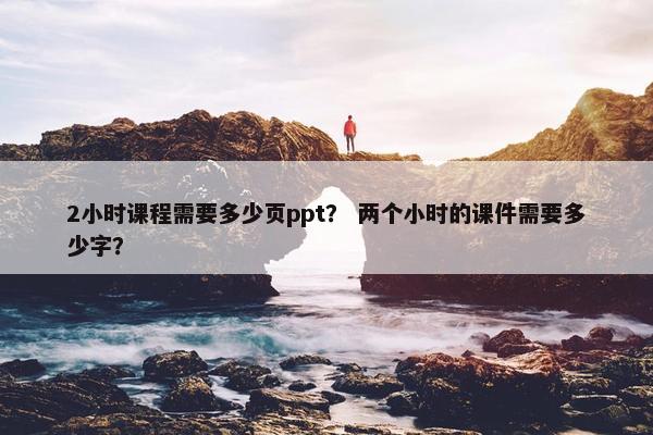 2小时课程需要多少页ppt？ 两个小时的课件需要多少字？