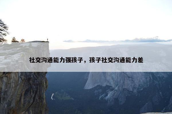 社交沟通能力强孩子，孩子社交沟通能力差