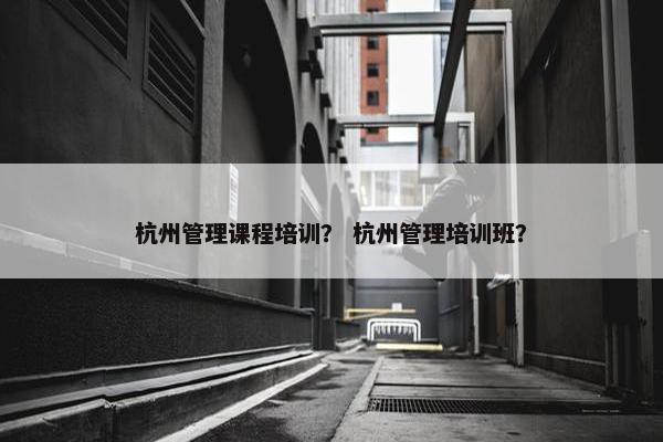 杭州管理课程培训？ 杭州管理培训班？