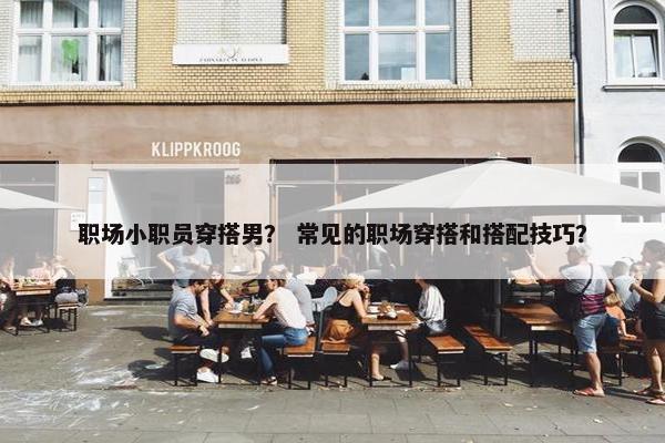 职场小职员穿搭男？ 常见的职场穿搭和搭配技巧？