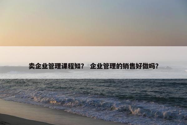 卖企业管理课程知？ 企业管理的销售好做吗？
