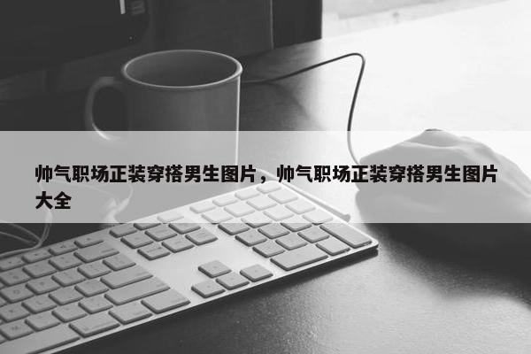 帅气职场正装穿搭男生图片，帅气职场正装穿搭男生图片大全