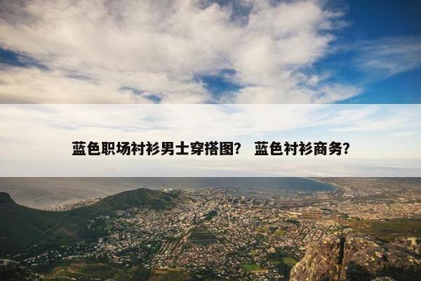 蓝色职场衬衫男士穿搭图？ 蓝色衬衫商务？