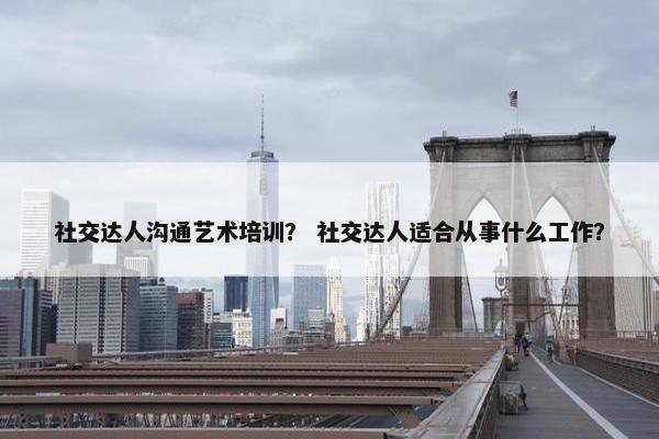 社交达人沟通艺术培训？ 社交达人适合从事什么工作？