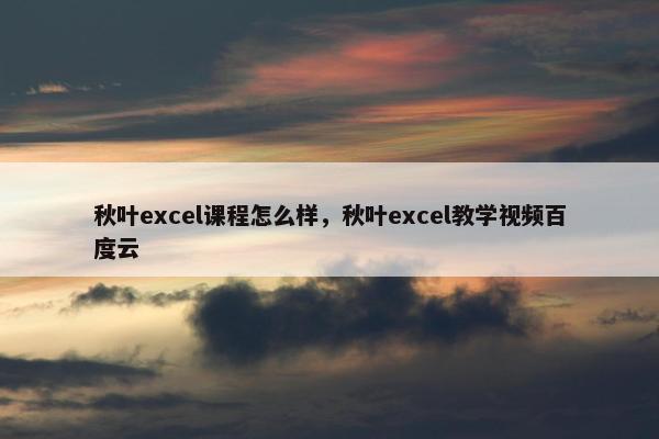 秋叶excel课程怎么样，秋叶excel教学视频百度云