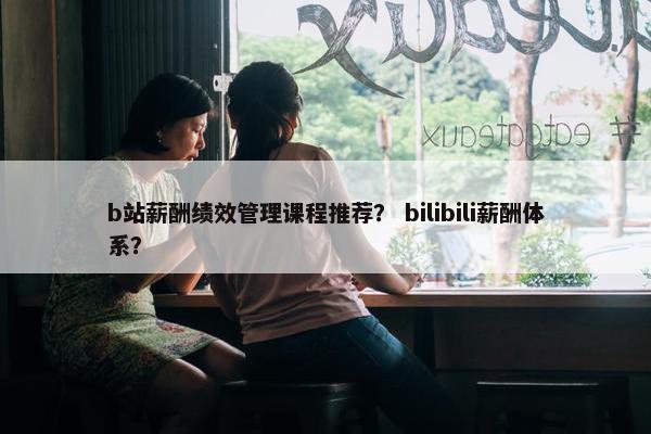 b站薪酬绩效管理课程推荐？ bilibili薪酬体系？