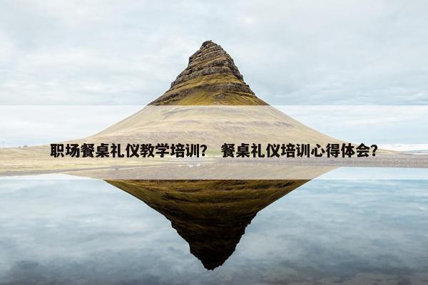 职场餐桌礼仪教学培训？ 餐桌礼仪培训心得体会？